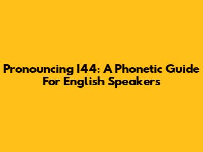 Pronouncing I44: A Phonetic Guide For English Speakers