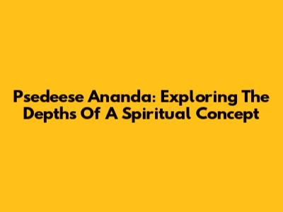 Psedeese Ananda: Exploring The Depths Of A Spiritual Concept