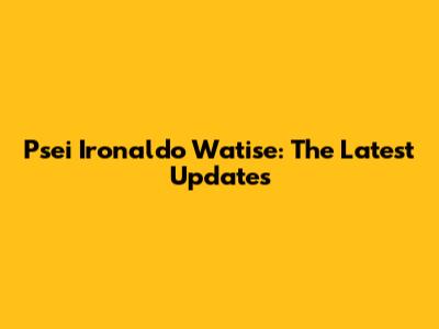 Psei Ironaldo Watise: The Latest Updates