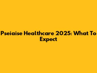 Pseiaise Healthcare 2025: What To Expect