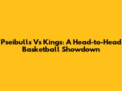 Pseibulls Vs Kings: A Head-to-Head Basketball Showdown