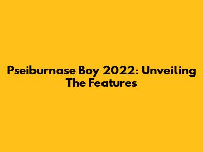 Pseiburnase Boy 2022: Unveiling The Features