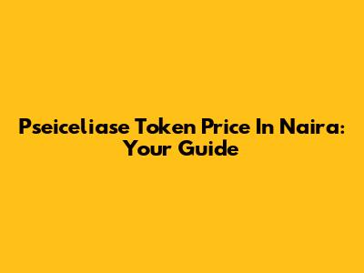 Pseiceliase Token Price In Naira: Your Guide