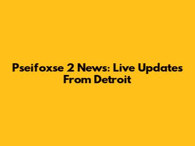 Pseifoxse 2 News: Live Updates From Detroit