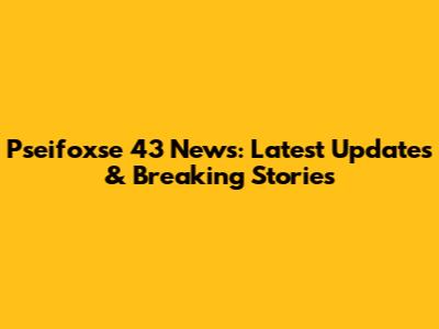 Pseifoxse 43 News: Latest Updates & Breaking Stories