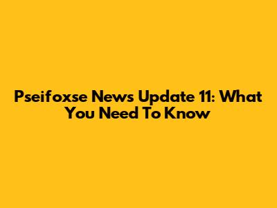 Pseifoxse News Update 11: What You Need To Know