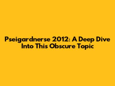 Pseigardnerse 2012: A Deep Dive Into This Obscure Topic