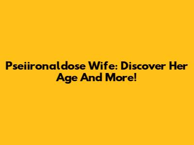 Pseiironaldose Wife: Discover Her Age And More!