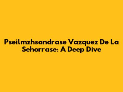 Pseilmzhsandrase Vazquez De La Sehorrase: A Deep Dive