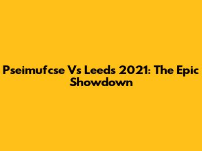 Pseimufcse Vs Leeds 2021: The Epic Showdown