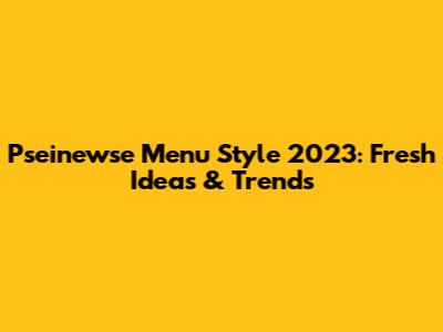 Pseinewse Menu Style 2023: Fresh Ideas & Trends