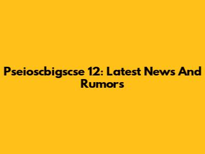 Pseioscbigscse 12: Latest News And Rumors