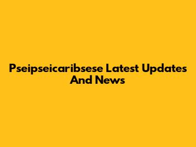 Pseipseicaribsese Latest Updates And News