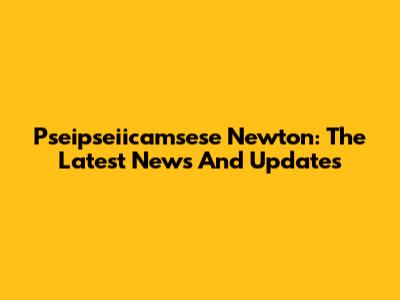 Pseipseiicamsese Newton: The Latest News And Updates
