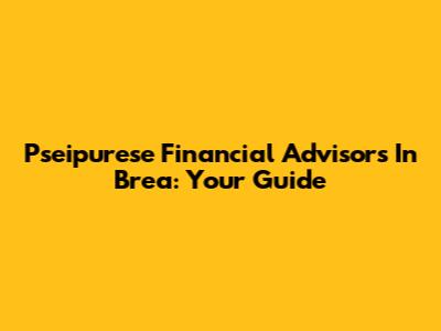 Pseipurese Financial Advisors In Brea: Your Guide