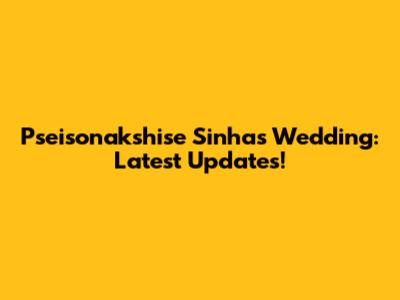 Pseisonakshise Sinha's Wedding: Latest Updates!