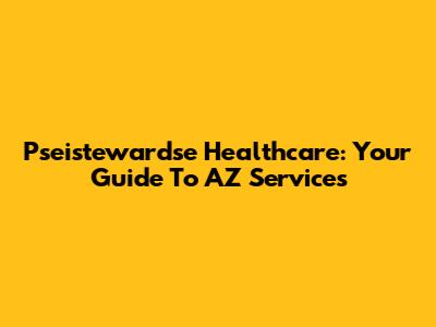 Pseistewardse Healthcare: Your Guide To AZ Services