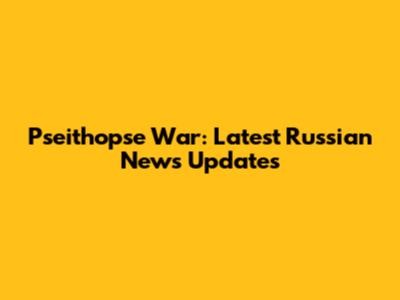 Pseithopse War: Latest Russian News Updates