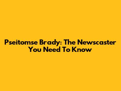 Pseitomse Brady: The Newscaster You Need To Know
