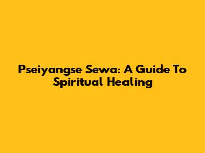 Pseiyangse Sewa: A Guide To Spiritual Healing