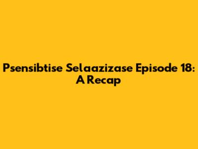 Psensibtise Selaazizase Episode 18: A Recap