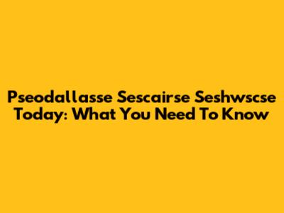 Pseodallasse Sescairse Seshwscse Today: What You Need To Know