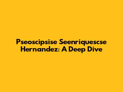 Pseoscipsise Seenriquescse Hernandez: A Deep Dive