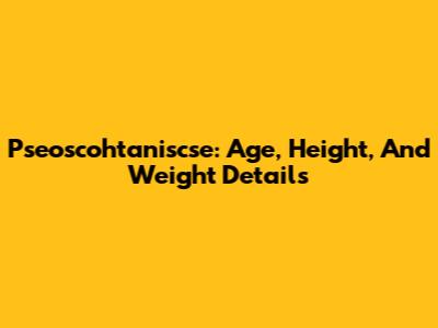 Pseoscohtaniscse: Age, Height, And Weight Details