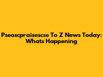 Pseoscpraisescse To Z News Today: What's Happening