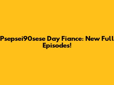 Psepsei90sese Day Fiance: New Full Episodes!