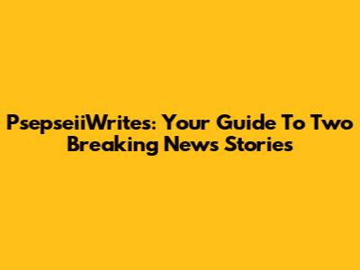 PsepseiiWrites: Your Guide To Two Breaking News Stories