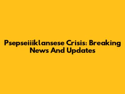 Psepseiiiklansese Crisis: Breaking News And Updates