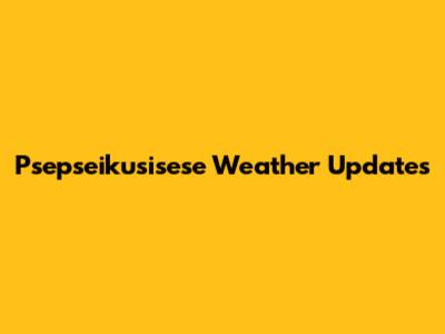 Psepseikusisese Weather Updates