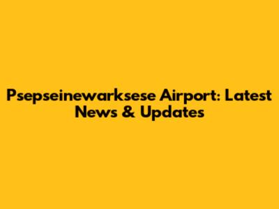 Psepseinewarksese Airport: Latest News & Updates