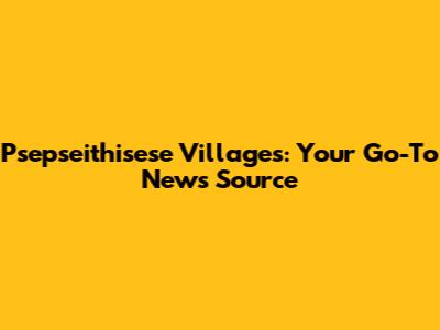 Psepseithisese Villages: Your Go-To News Source