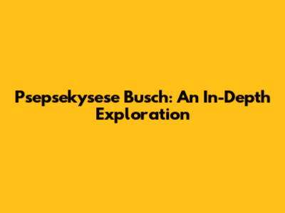 Psepsekysese Busch: An In-Depth Exploration