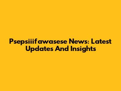 Psepsiiifawasese News: Latest Updates And Insights