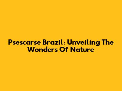 Psescarse Brazil: Unveiling The Wonders Of Nature