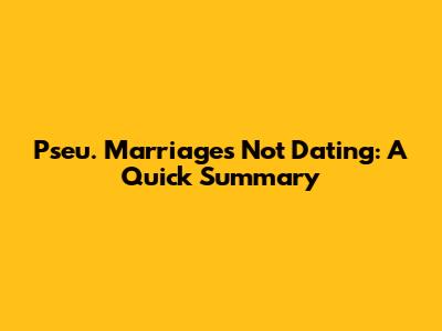 Pseu. Marriages Not Dating: A Quick Summary