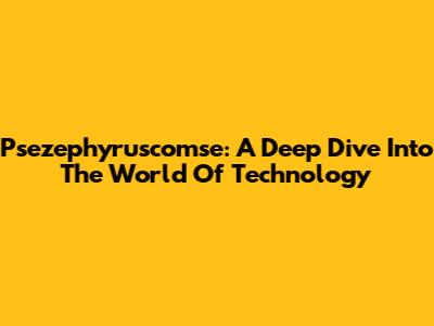 Psezephyruscomse: A Deep Dive Into The World Of Technology