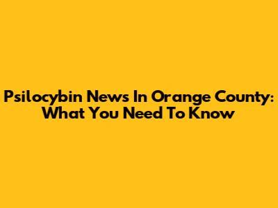 Psilocybin News In Orange County: What You Need To Know