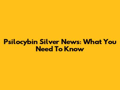 Psilocybin Silver News: What You Need To Know