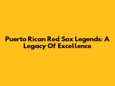 Puerto Rican Red Sox Legends: A Legacy Of Excellence