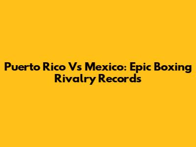Puerto Rico Vs Mexico: Epic Boxing Rivalry Records