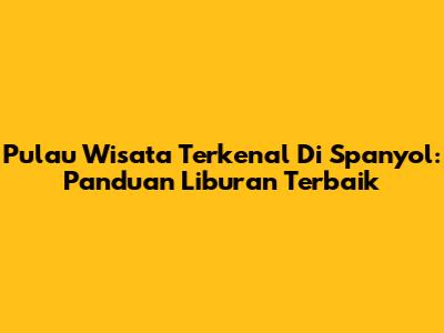 Pulau Wisata Terkenal Di Spanyol: Panduan Liburan Terbaik