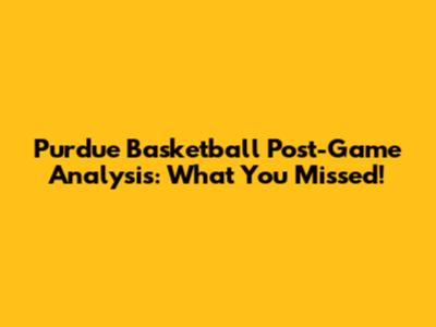 Purdue Basketball Post-Game Analysis: What You Missed!