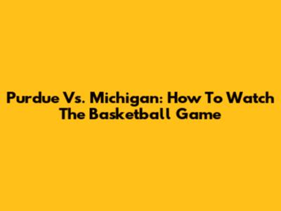 Purdue Vs. Michigan: How To Watch The Basketball Game