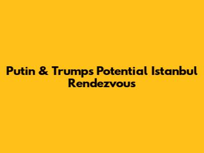 Putin & Trump's Potential Istanbul Rendezvous