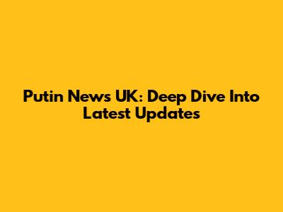 Putin News UK: Deep Dive Into Latest Updates