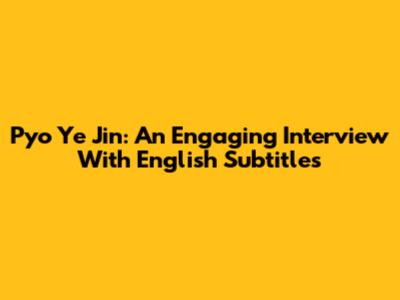 Pyo Ye Jin: An Engaging Interview With English Subtitles